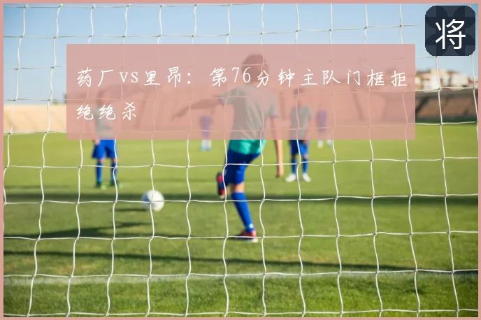 药厂vs里昂:第76分钟主队门框拒绝绝杀
